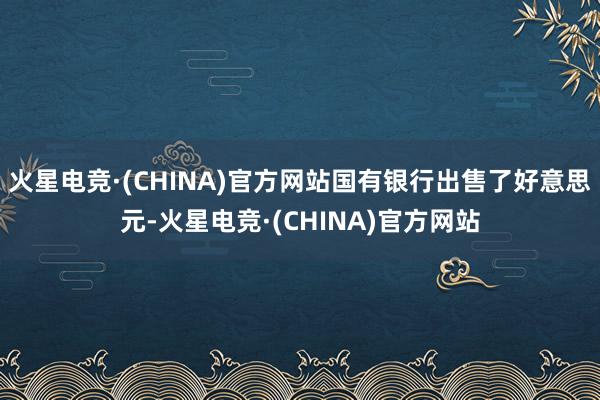 火星电竞·(CHINA)官方网站国有银行出售了好意思元-火星