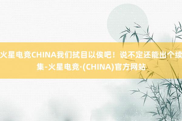 火星电竞CHINA我们拭目以俟吧！说不定还能出个续集-火星电