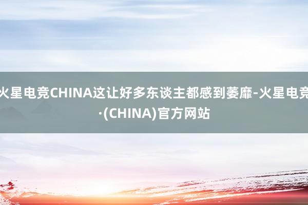 火星电竞CHINA这让好多东谈主都感到萎靡-火星电竞·(CH