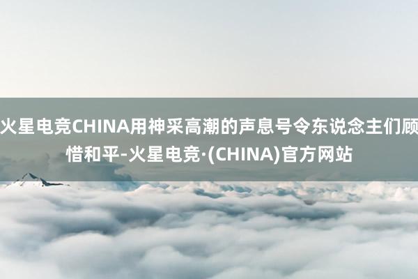 火星电竞CHINA用神采高潮的声息号令东说念主们顾惜和平-火