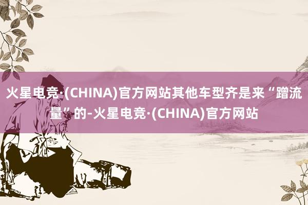 火星电竞·(CHINA)官方网站其他车型齐是来“蹭流量”的-火星电竞·(CHINA)官方网站