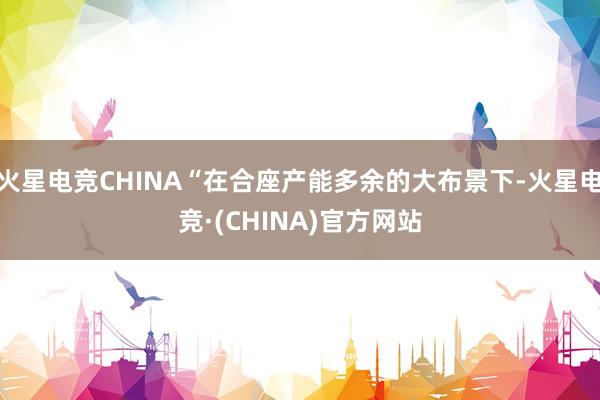 火星电竞CHINA“在合座产能多余的大布景下-火星电竞·(C