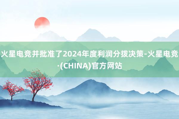 火星电竞并批准了2024年度利润分拨决策-火星电竞·(CHI
