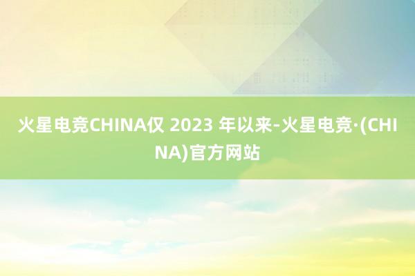 火星电竞CHINA仅 2023 年以来-火星电竞·(CHINA)官方网站