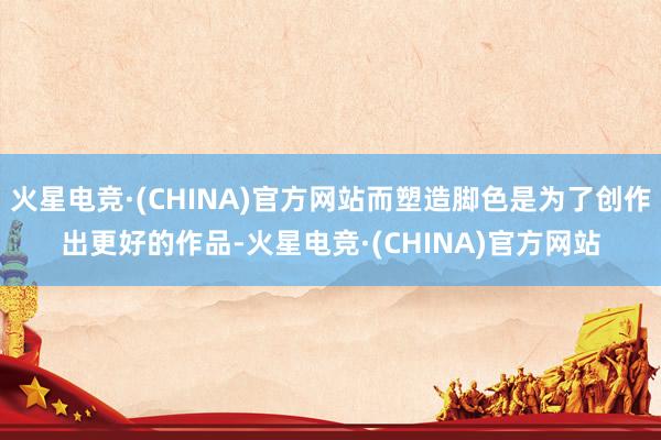 火星电竞·(CHINA)官方网站而塑造脚色是为了创作出更好的作品-火星电竞·(CHINA)官方网站