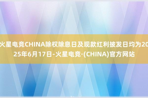 火星电竞CHINA除权除息日及现款红利披发日均为2025年6