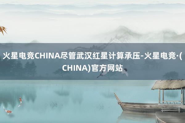 火星电竞CHINA尽管武汉红星计算承压-火星电竞·(CHIN