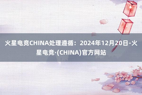 火星电竞CHINA处理遵循：2024年12月20日-火星电竞·(CHINA)官方网站