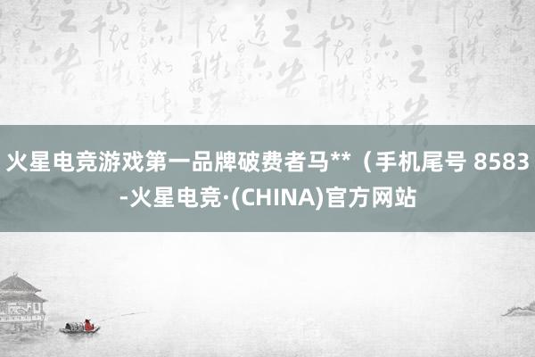 火星电竞游戏第一品牌破费者马**（手机尾号 8583-火星电竞·(CHINA)官方网站