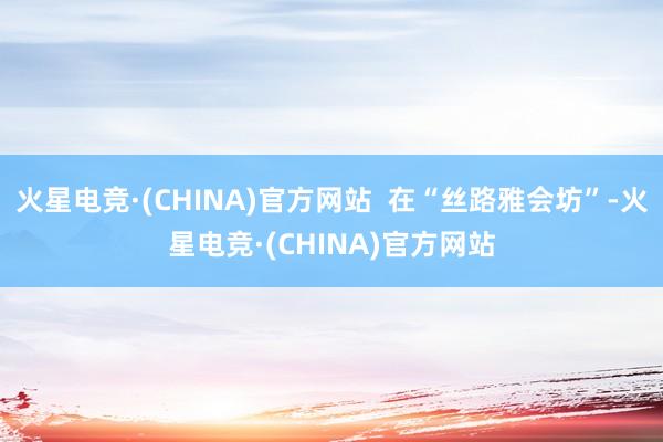 火星电竞·(CHINA)官方网站  在“丝路雅会坊”-火星电竞·(CHINA)官方网站