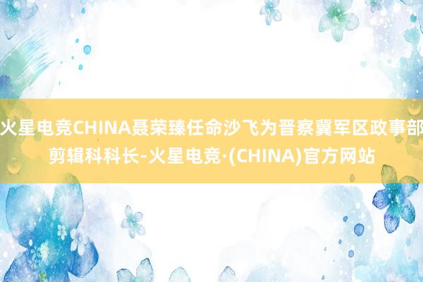 火星电竞CHINA聂荣臻任命沙飞为晋察冀军区政事部剪辑科科长-火星电竞·(CHINA)官方网站