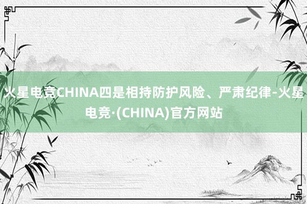 火星电竞CHINA四是相持防护风险、严肃纪律-火星电竞·(CHINA)官方网站