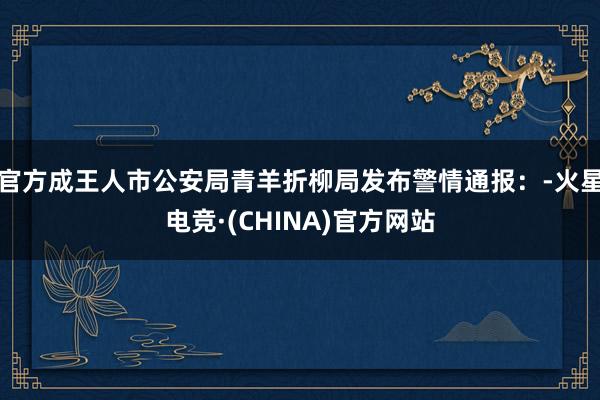 官方成王人市公安局青羊折柳局发布警情通报：-火星电竞·(CHINA)官方网站