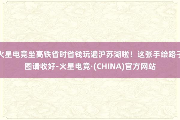 火星电竞坐高铁省时省钱玩遍沪苏湖啦！这张手绘路子图请收好-火