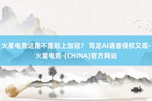 火星电竞这是不是冠上加冠？ 笃定AI语音侵权又现-火星电竞·