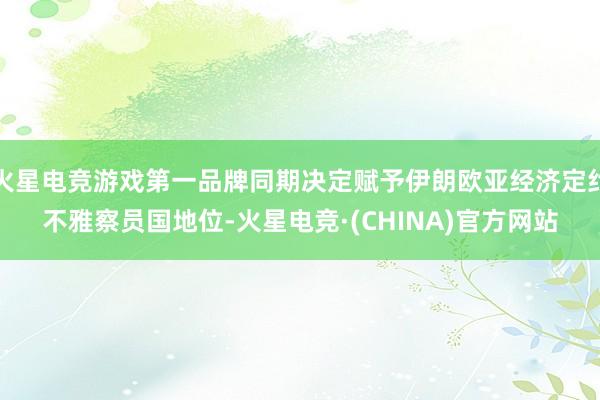 火星电竞游戏第一品牌同期决定赋予伊朗欧亚经济定约不雅察员国地