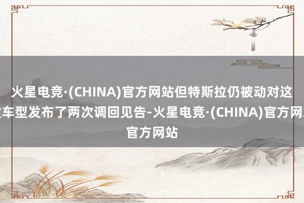火星电竞·(CHINA)官方网站但特斯拉仍被动对这款车型发布了两次调回见告-火星电竞·(CHINA)官方网站