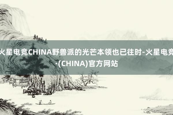 火星电竞CHINA野兽派的光芒本领也已往时-火星电竞·(CHINA)官方网站