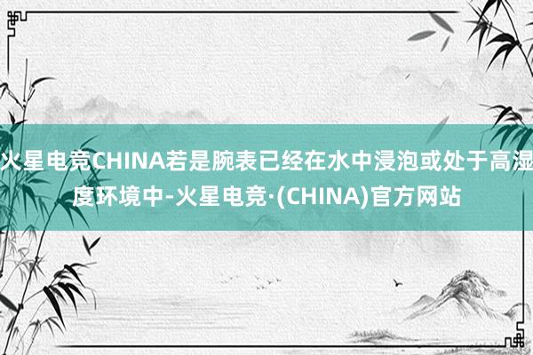 火星电竞CHINA若是腕表已经在水中浸泡或处于高湿度环境中-火星电竞·(CHINA)官方网站