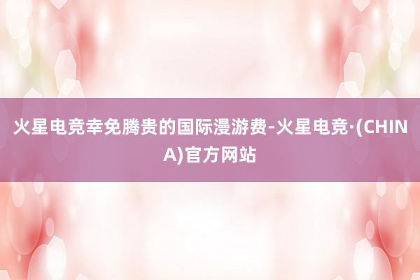 火星电竞幸免腾贵的国际漫游费-火星电竞·(CHINA)官方网站