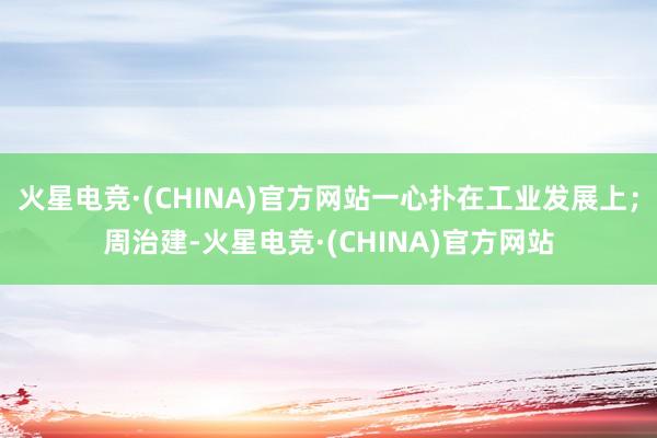 火星电竞·(CHINA)官方网站一心扑在工业发展上；周治建-火星电竞·(CHINA)官方网站