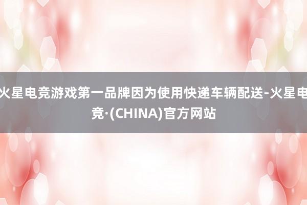 火星电竞游戏第一品牌因为使用快递车辆配送-火星电竞·(CHINA)官方网站