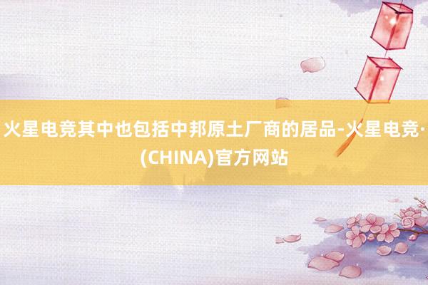 火星电竞其中也包括中邦原土厂商的居品-火星电竞·(CHINA)官方网站