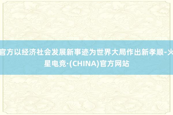 官方以经济社会发展新事迹为世界大局作出新孝顺-火星电竞·(CHINA)官方网站