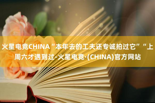 火星电竞CHINA“本年去的工夫还专诚拍过它”“上周六才遇到过-火星电竞·(CHINA)官方网站
