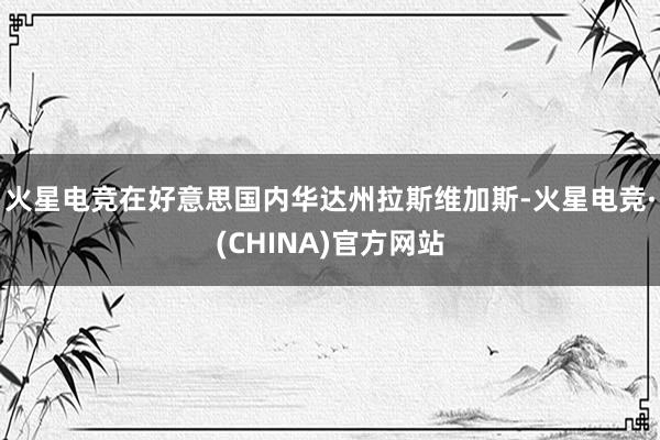 火星电竞在好意思国内华达州拉斯维加斯-火星电竞·(CHINA