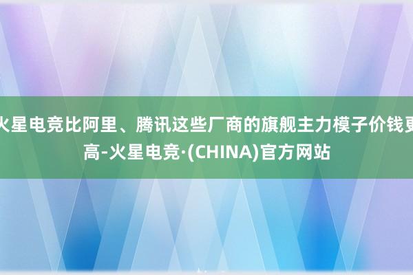 火星电竞比阿里、腾讯这些厂商的旗舰主力模子价钱更高-火星电竞