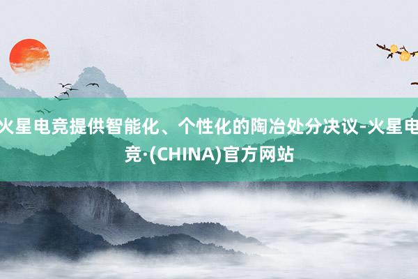 火星电竞提供智能化、个性化的陶冶处分决议-火星电竞·(CHI