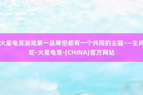 火星电竞游戏第一品牌但都有一个共同的主题——生肖蛇-火星电竞