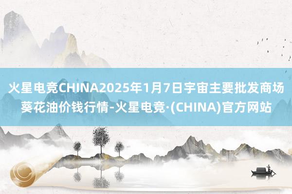 火星电竞CHINA2025年1月7日宇宙主要批发商场葵花油价