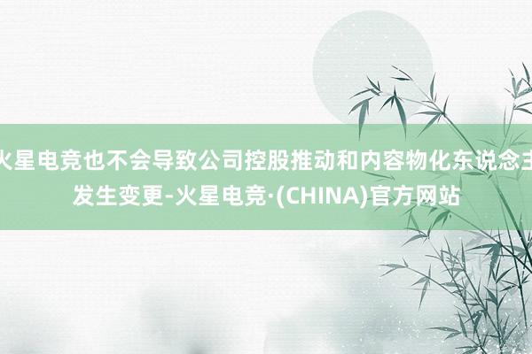 火星电竞也不会导致公司控股推动和内容物化东说念主发生变更-火