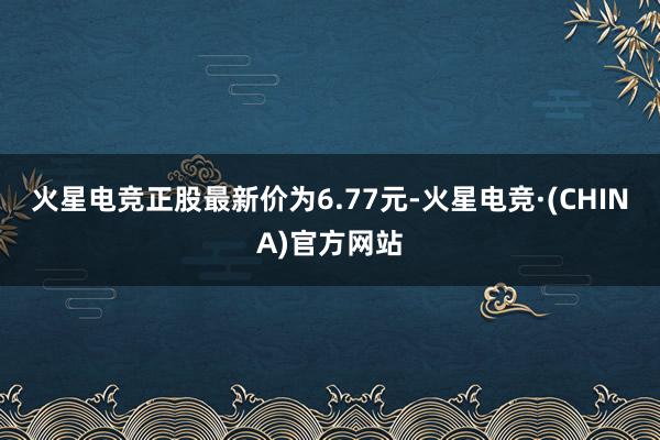 火星电竞正股最新价为6.77元-火星电竞·(CHINA)官方网站