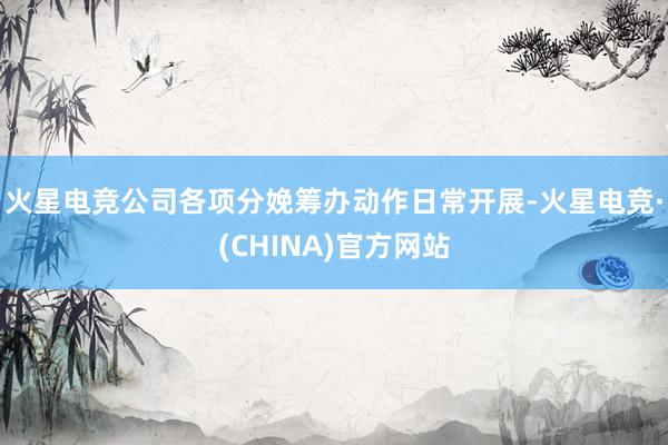 火星电竞公司各项分娩筹办动作日常开展-火星电竞·(CHINA
