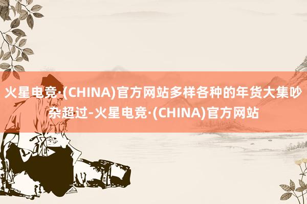火星电竞·(CHINA)官方网站多样各种的年货大集吵杂超过-