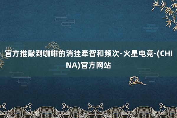 官方推敲到咖啡的消挂牵智和频次-火星电竞·(CHINA)官方