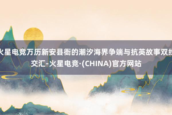 火星电竞万历新安县衙的潮汐海界争端与抗英故事双线交汇-火星电竞·(CHINA)官方网站