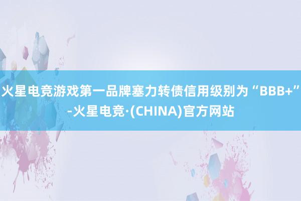 火星电竞游戏第一品牌塞力转债信用级别为“BBB+”-火星电竞