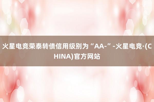 火星电竞荣泰转债信用级别为“AA-”-火星电竞·(CHINA