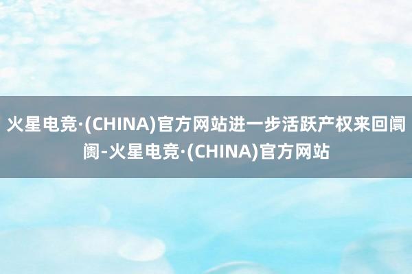 火星电竞·(CHINA)官方网站进一步活跃产权来回阛阓-火星