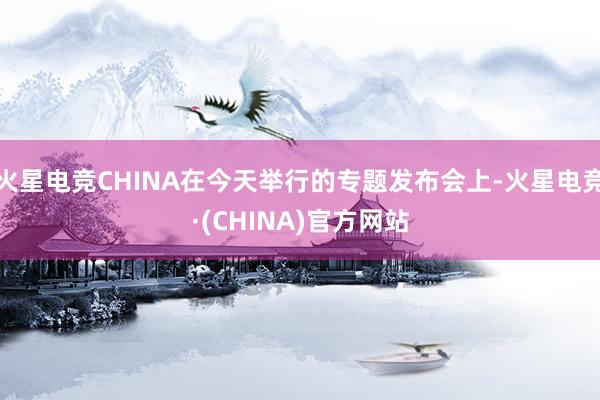 火星电竞CHINA在今天举行的专题发布会上-火星电竞·(CH
