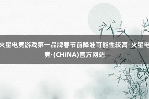 火星电竞游戏第一品牌春节前降准可能性较高-火星电竞·(CHINA)官方网站