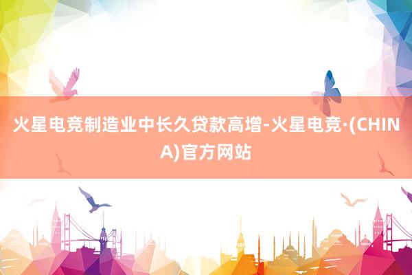 火星电竞制造业中长久贷款高增-火星电竞·(CHINA)官方网
