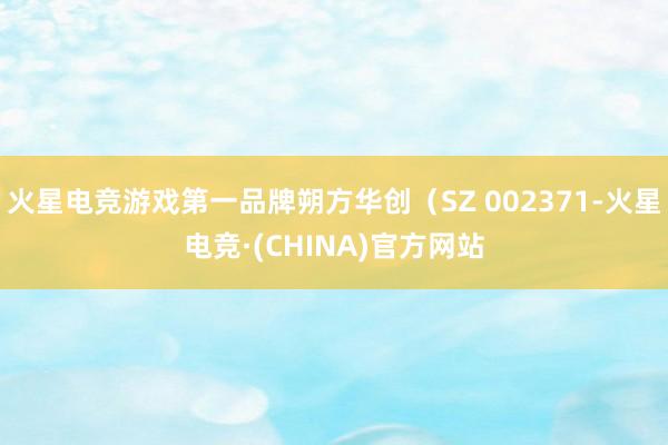 火星电竞游戏第一品牌朔方华创（SZ 002371-火星电竞·(CHINA)官方网站
