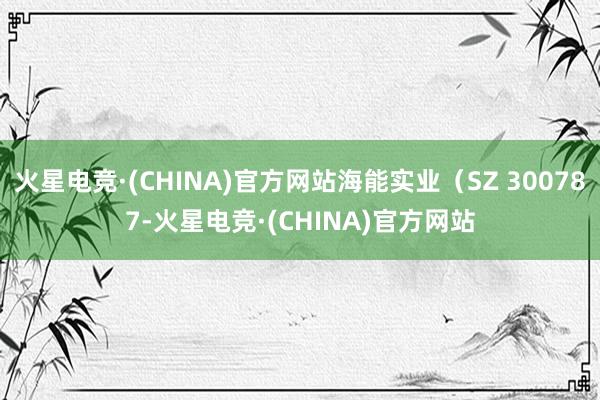火星电竞·(CHINA)官方网站海能实业（SZ 300787