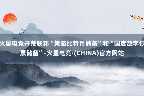 火星电竞开荒联邦“策略比特币储备”和“国度数字钞票储备”-火星电竞·(CHINA)官方网站