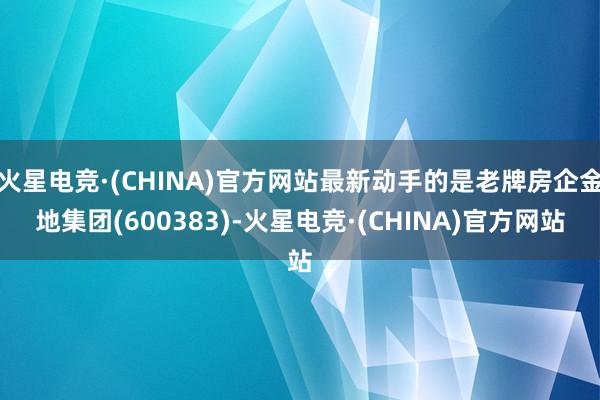 火星电竞·(CHINA)官方网站最新动手的是老牌房企金地集团(600383)-火星电竞·(CHINA)官方网站